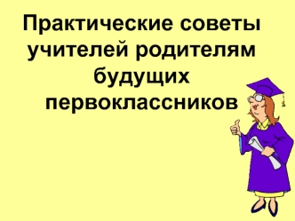 Практические советы учителей родителям будущих первоклассников