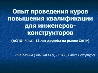 Опыт проведения куров повышения квалификации для инженеров-конструкторов(АСПО- SCAD  13 лет дружбы на рынке САПР)      И.И.Рыбина (ЗАО АСПО, ПГУПС, Санкт-Петербург)