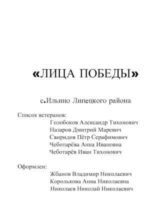 ЛИЦА ПОБЕДЫ


с.Ильино Липецкого района

Список ветеранов:
           Голобоков Александр Тихонович                              Назаров Дмитрий Маревич
    Свиридов Пётр Серафимович
Чеботарёва Анна Ивановна 
Чеботарёв Иван Тихонович

Оформлен: 
       Жб