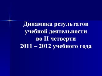 Динамика результатов 
учебной деятельности 
во II четверти 
2011 – 2012 учебного года