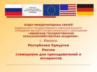 ОТДЕЛ МЕЖДУНАРОДНЫХ СВЯЗЕЙ
ФЕДЕРАЛЬНОГО ГОСУДАРСТВЕННОГО ОБРАЗОВАТЕЛЬНОГО УЧРЕЖДЕНИЯ ВЫСШЕГО ПРОФЕССИОНАЛЬНОГО ОБРАЗОВАНИЯИЖЕВСКАЯ ГОСУДАРСТВЕННАЯ СЕЛЬСКОХОЗЯЙСТВЕННАЯ АКАДЕМИЯ 
г. Ижевск
Республика Удмуртия
Россия
стажировки для преподавателей и аспирант