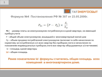 5





	Pk i   - размер платы за электроэнергию потребленную в одной квартире, не имеющей прибора учета
	P – общий объем электроэнергии, вошедшей в  многоквартирный жилой дом
	Pp – объем продажи потребленной электроэнергии (включает в себя начисления по н