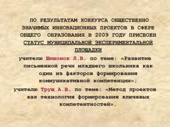 ПО РЕЗУЛЬТАТАМ КОНКУРСА ОБЩЕСТВЕННО ЗНАЧИМЫХ ИННОВАЦИОННЫХ ПРОЕКТОВ В СФЕРЕ ОБЩЕГО  ОБРАЗОВАНИЯ В 2009 ГОДУ ПРИСВОЕН СТАТУС МУНИЦИПАЛЬНОЙ ЭКСПЕРИМЕНТАЛЬНОЙ ПЛОЩАДКИ 
учителю Шишонок Л.В. по теме: Развитие письменной речи младшего школьника как один из фак