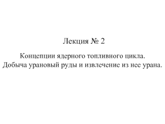 Лекция № 2. Концепции ядерного топливного цикла. Добыча урановый руды и извлечение из нее урана