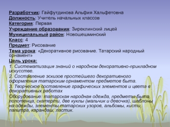 Разработчик: Гайфутдинова Альфия Хальфетовна
Должность: Учитель начальных классов
Категория: Первая
Учреждение образования: Зиреклинский лицей
Муниципальный район: Новошешминский
Класс: 4
Предмет: Рисование
Тема урока: Декоративное рисование. Татарский на