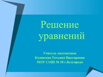 Решение уравнений


Учитель математики 
Казанская Татьяна Викторовна
МОУ СОШ № 18 г.Белгорода