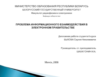 МИНИСТЕРСТВО ОБРАЗОВАНИЯ РЕСПУБЛИКИ БЕЛАРУСЬ
БЕЛОРУССКИЙ ГОСУДАРСТВЕННЫЙ УНИВЕРСИТЕТ
Факультет радиофизики и электроники
Кафедра кибернетики

ПРОБЛЕМА ИНФОРМАЦИОННОГО ВЗАИМОДЕЙСТВИЯ В ЭЛЕКТРОННОМ ПРАВИТЕЛЬСТВЕ

Дипломная работа студента 6 курса
БЫКОВА Сер