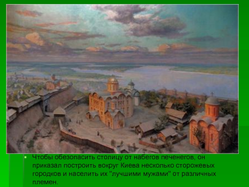 Чтобы обезопасить столицу от набегов печенегов, он приказал построить вокруг Киева несколько сторожевых городков и населить их