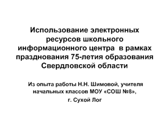 Использование электронных ресурсов школьного информационного центра  в рамках празднования 75-летия образования Свердловской области Из опыта работы Н.Н. Шимовой, учителя начальных классов МОУ СОШ №8,    г. Сухой Лог