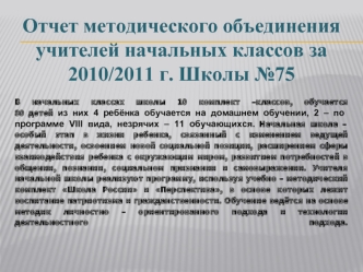 Отчет методического объединения учителей начальных классов за 2010/2011 г. Школы №75 
В начальных классах школы 10 комплект –классов, обучается 80 детей из них 4 ребёнка обучается на домашнем обучении, 2 – по  программе VIII вида, незрячих – 11 обучающихс