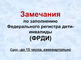 Замечания по заполнению Федерального регистра дети-инвалиды(ФРДИ)Срок –до 15 числа, ежеквартально