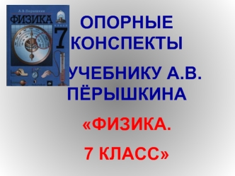 ОПОРНЫЕ КОНСПЕКТЫ
К УЧЕБНИКУ А.В.ПЁРЫШКИНА
ФИЗИКА. 
7 КЛАСС