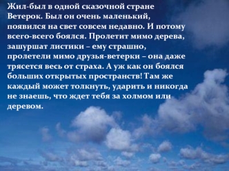 Жил-был в одной сказочной стране Ветерок. Был он очень маленький, появился на свет совсем недавно. И потому всего-всего боялся. Пролетит мимо дерева, зашуршат листики – ему страшно, пролетели мимо друзья-ветерки – она даже трясется весь от страха. А уж ка