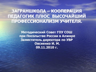 ЗАГРАНШКОЛА – КООПЕРАЦИЯ  ПЕДАГОГИК ПЛЮС  ВЫСОЧАЙШИЙ ПРОФЕССИОНАЛИЗМ УЧИТЕЛЯ.Методический Совет ГОУ СОШ при Посольстве России в АлжиреЗаместитель директора по УВР Овсиенко И. М.09.11.2010 г.