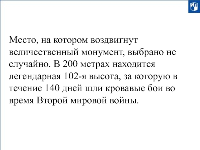 Место, на котором воздвигнут величественный монумент, выбрано не случайно. В 200 метрах находится легендарная 102-я высота,