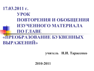 17.03.2011 г.            УРОК             ПОВТОРЕНИЯ И ОБОБЩЕНИЯ             ИЗУЧЕННОГО МАТЕРИАЛА             ПО ГЛАВЕ ПРЕОБРАЗОВАНИЕ БУКВЕННЫХ ВЫРАЖЕНИЙ