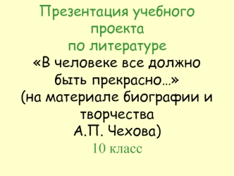 Презентация учебного проектапо литературеВ человеке все должно быть прекрасно…(на материале биографии и творчества А.П. Чехова)10 класс