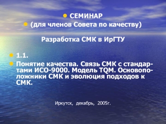 СЕМИНАР
(для членов Совета по качеству)

Разработка СМК в ИрГТУ

1.1.
Понятие качества. Связь СМК с стандар-тами ИСО-9000. Модель TQM. Основопо-ложники СМК и эволюция подходов к СМК. 


Иркутск,  декабрь,  2005г.