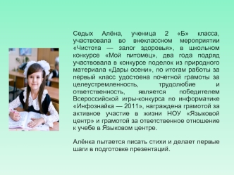 Седых Алёна, ученица 2 Б класса, участвовала во внеклассном мероприятии Чистота — залог здоровья, в школьном конкурсе Мой питомец, два года подряд участвовала в конкурсе поделок из природного материала Дары осени, по итогам работы за первый класс удостоен