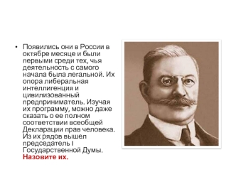 Появились они в России в октябре месяце и были первыми среди тех, чья деятельность с самого начала была легальной. Их опора либеральная интеллигенция и цивилизованный предприниматель. Изучая их программу, можно даже сказать о ее полном соответствии всеобщ