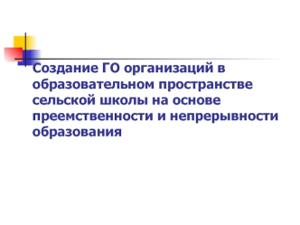 Создание ГО организаций в образовательном пространстве сельской школы на основе преемственности и непрерывности образования