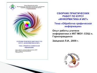 СБОРНИК ПРАКТИЧЕСКИХ РАБОТ ПО КУРСУ ИНФОРМАТИКА И ИКТ
Тема Обработка графической информации
Опыт работы учителя информатики и ИКТ МОУ: СОШ п. Горноправдинск
Зайцевой Л.И., 2009 г.
