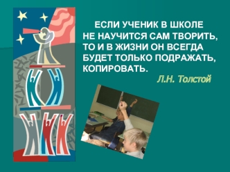 ЕСЛИ УЧЕНИК В ШКОЛЕ  НЕ НАУЧИТСЯ САМ ТВОРИТЬ, ТО И В ЖИЗНИ ОН ВСЕГДА БУДЕТ ТОЛЬКО ПОДРАЖАТЬ, КОПИРОВАТЬ.                              Л.Н. Толстой