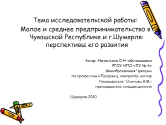 Тема исследовательской работы:
  Малое и среднее предпринимательство в Чувашской Республике и г.Шумерля: перспективы его развития

Автор: Ненастьена О.Н.-обучающаяся 
РГОУ НПО ПУ № 6
Минобразования Чувашии
по профессии Продавец, контролёр-кассир
Руководит
