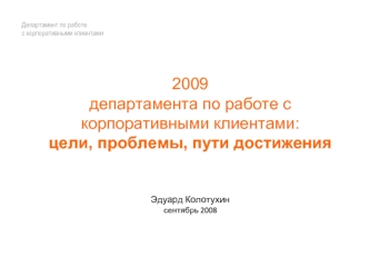 2009
департамента по работе с корпоративными клиентами: 
цели, проблемы, пути достиженияЭдуард Колотухинсентябрь 2008