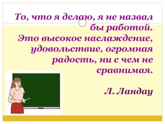 То, что я делаю, я не назвал бы работой. Это высокое наслаждение, удовольствие, огромная радость, ни с чем не сравнимая. Л. Ландау