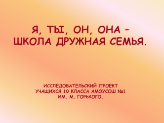 Я, ТЫ, ОН, ОНА – ШКОЛА ДРУЖНАЯ СЕМЬЯ.ИССЛЕДОВАТЕЛЬСКИЙ ПРОЕКТУЧАЩИХСЯ 10 КЛАССА АМОУСОШ №1 ИМ. М. ГОРЬКОГО.