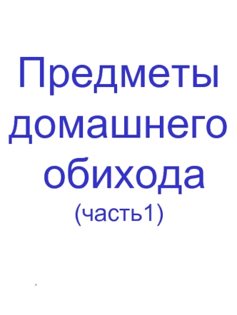 Предметы 
домашнего
 обихода 
(часть1)