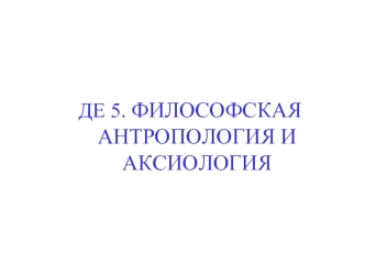 ДЕ 5. ФИЛОСОФСКАЯ АНТРОПОЛОГИЯ И АКСИОЛОГИЯ. Философская антропология изучает: Сущность и природу человека Антропогенез Проблему существования человека.