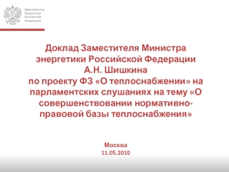 Доклад Заместителя Министра энергетики Российской ФедерацииА.Н. Шишкинапо проекту ФЗ О теплоснабжении на парламентских слушаниях на тему О совершенствовании нормативно-правовой базы теплоснабженияМосква11.05.2010