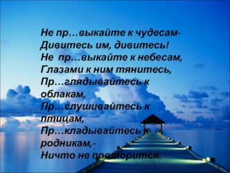 Не пр…выкайте к чудесам-
Дивитесь им, дивитесь!
Не  пр…выкайте к небесам,
Глазами к ним тянитесь,
Пр…глядывайтесь к облакам,
Пр…слушивайтесь к  птицам,
Пр…кладывайтесь к родникам,-
Ничто не повторится.