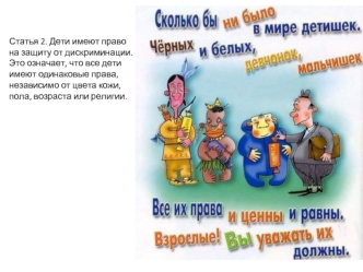 Статья 2. Дети имеют право на защиту от дискриминации. Это означает, что все дети имеют одинаковые права, независимо от цвета кожи, пола, возраста или религии.
