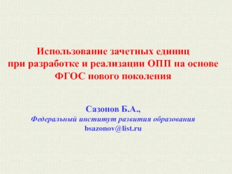 Использование зачетных единиц при разработке и реализации ОПП на основе ФГОС нового поколения Сазонов Б.А., Федеральный институт развития образования.