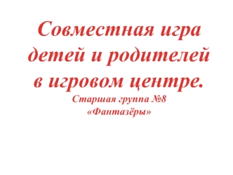 Совместная игра 
детей и родителей 
в игровом центре. 
Старшая группа №8 
Фантазёры