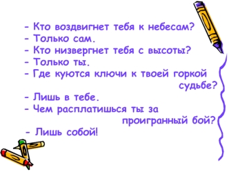 Кто воздвигнет тебя к небесам?
Только сам.
Кто низвергнет тебя с высоты?
Только ты.
Где куются ключи к твоей горкой 
                                   судьбе?
Лишь в тебе.
Чем расплатишься ты за 
                      проигранный бой?
- Лишь собой!