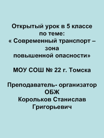 Открытый урок в 5 классе по теме: Современный транспорт – зона повышенной опасности МОУ СОШ № 22 г. ТомскаПреподаватель- организатор ОБЖКорольков Станислав Григорьевич