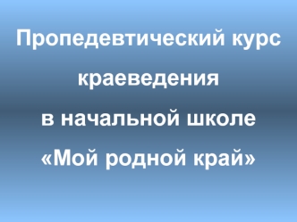Пропедевтический курс краеведения в начальной школе Мой родной край