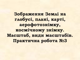 Зображення Землі на глобусі, плані, карті, аерофотознімку, космічному знімку. Масштаб, види масштабів.Практична робота №3