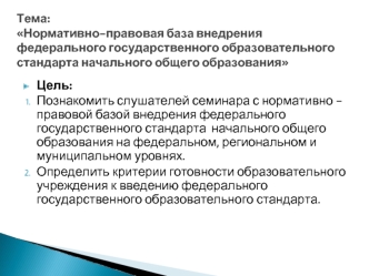 Цель: 
Познакомить слушателей семинара с нормативно - правовой базой внедрения федерального государственного стандарта  начального общего образования на федеральном, региональном и муниципальном уровнях.
Определить критерии готовности образовательного учр