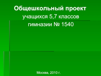 Общешкольный проект
 учащихся 5,7 классов
 гимназии № 1540