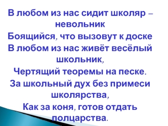 В любом из нас сидит школяр – невольник
Боящийся, что вызовут к доске
В любом из нас живёт весёлый школьник,
Чертящий теоремы на песке.
За школьный дух без примеси школярства,
Как за коня, готов отдать полцарства.

                                        