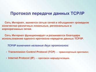Протокол передачи данных TCP/IP

    Сеть Интернет, является сетью сетей и объединяет громадное количество различных локальных, региональных и корпоративных сетей.
 
    Сеть Интернет функционирует и развивается благодаря использованию единого протокола п