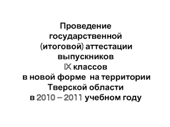 Проведение 
государственной (итоговой) аттестации выпускников 
IX классов
 в новой форме  на территории Тверской области 
в 2010 – 2011 учебном году