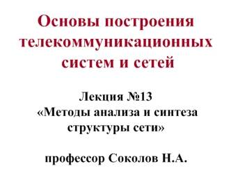 Основы построения телекоммуникационных  систем и сетей Лекция №13  Методы анализа и синтеза структуры сети профессор Соколов Н.А.