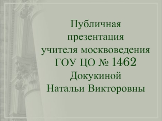 Публичная презентация
учителя москвоведения
ГОУ ЦО № 1462
Докукиной 
Натальи Викторовны
