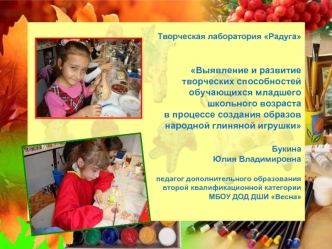 Творческая лаборатория Радуга


Выявление и развитие 
творческих способностей 
обучающихся младшего 
школьного возраста
в процессе создания образов 
 народной глиняной игрушки

Букина
 Юлия Владимировна

педагог дополнительного образования
второй квалифик